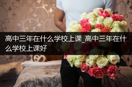 高中三年在什么学校上课_高中三年在什么学校上课好