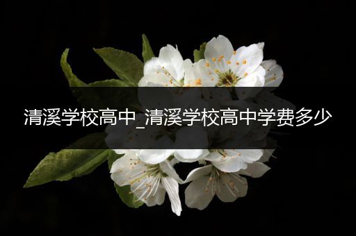 清溪学校高中_清溪学校高中学费多少