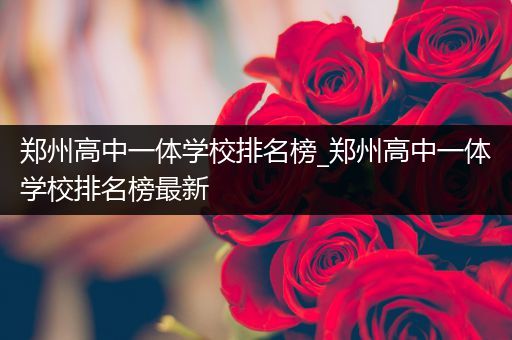 郑州高中一体学校排名榜_郑州高中一体学校排名榜最新