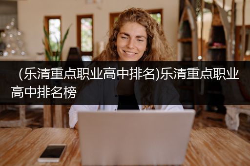 （乐清重点职业高中排名)乐清重点职业高中排名榜