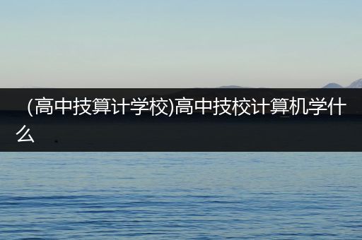 （高中技算计学校)高中技校计算机学什么