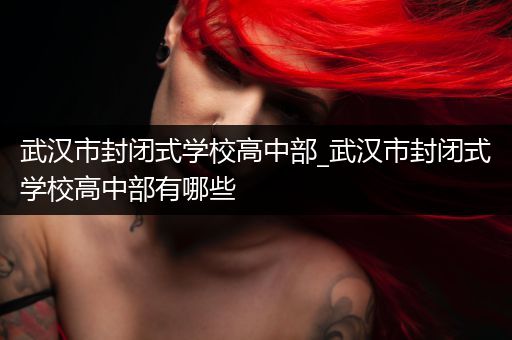 武汉市封闭式学校高中部_武汉市封闭式学校高中部有哪些