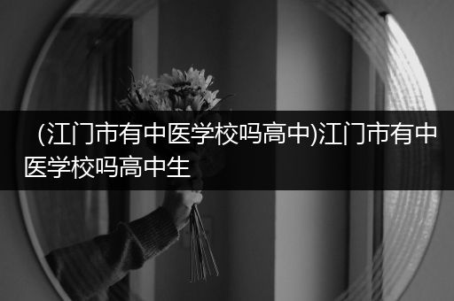 （江门市有中医学校吗高中)江门市有中医学校吗高中生
