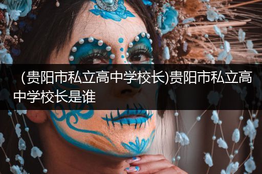 （贵阳市私立高中学校长)贵阳市私立高中学校长是谁