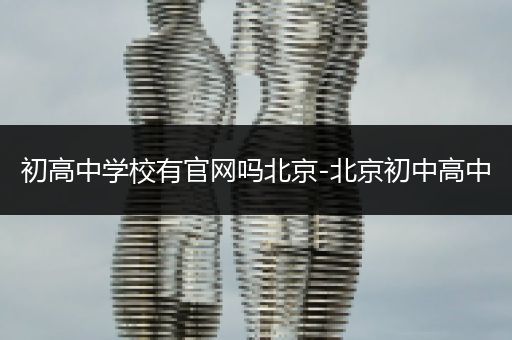 初高中学校有官网吗北京-北京初中高中