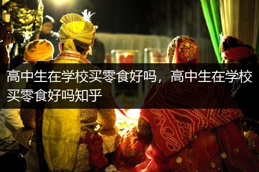 高中生在学校买零食好吗，高中生在学校买零食好吗知乎