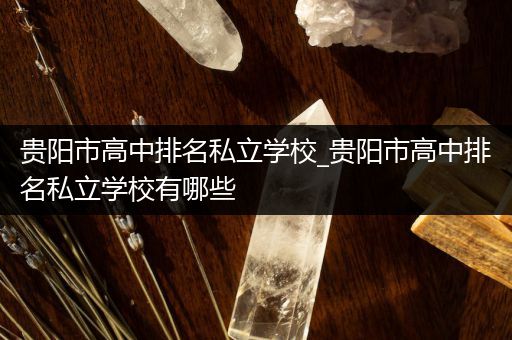 贵阳市高中排名私立学校_贵阳市高中排名私立学校有哪些