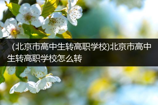 （北京市高中生转高职学校)北京市高中生转高职学校怎么转