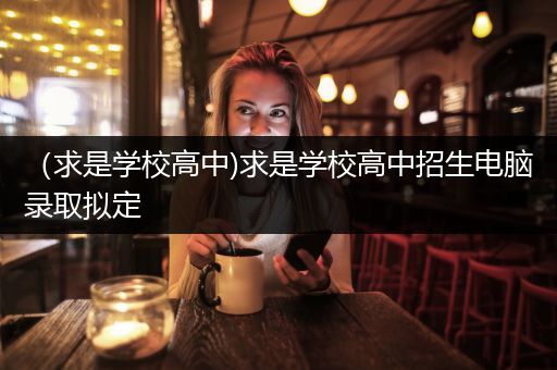 （求是学校高中)求是学校高中招生电脑录取拟定