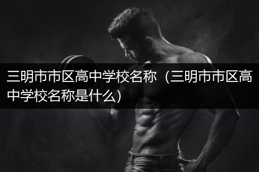 三明市市区高中学校名称（三明市市区高中学校名称是什么）