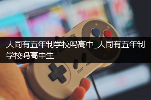 大同有五年制学校吗高中_大同有五年制学校吗高中生