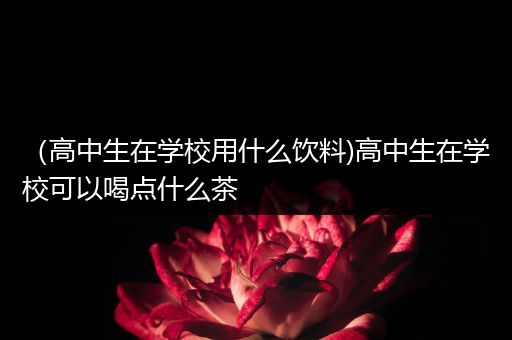 （高中生在学校用什么饮料)高中生在学校可以喝点什么茶