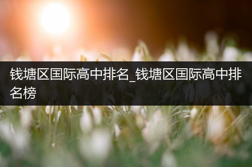 钱塘区国际高中排名_钱塘区国际高中排名榜