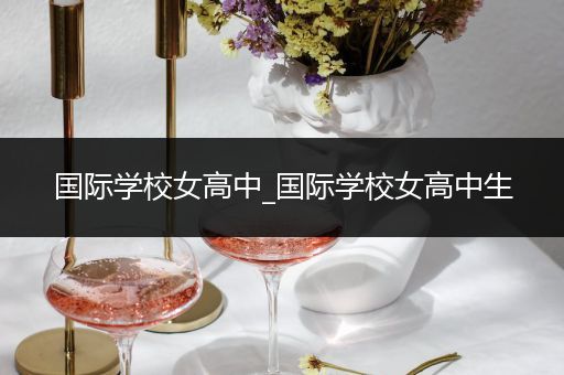 国际学校女高中_国际学校女高中生