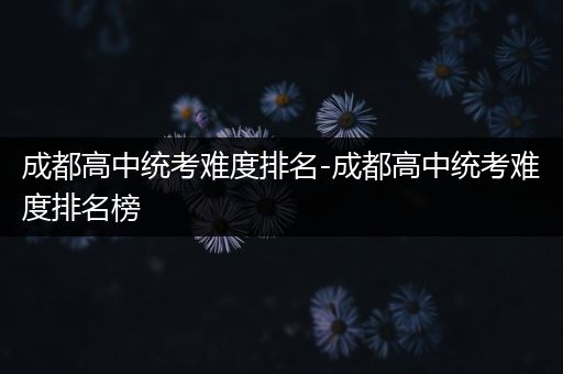 成都高中统考难度排名-成都高中统考难度排名榜