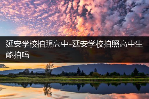 延安学校拍照高中-延安学校拍照高中生能拍吗