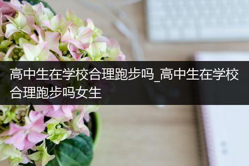 高中生在学校合理跑步吗_高中生在学校合理跑步吗女生
