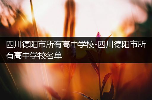 四川德阳市所有高中学校-四川德阳市所有高中学校名单