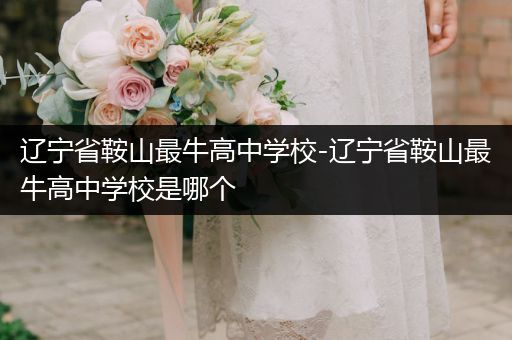 辽宁省鞍山最牛高中学校-辽宁省鞍山最牛高中学校是哪个