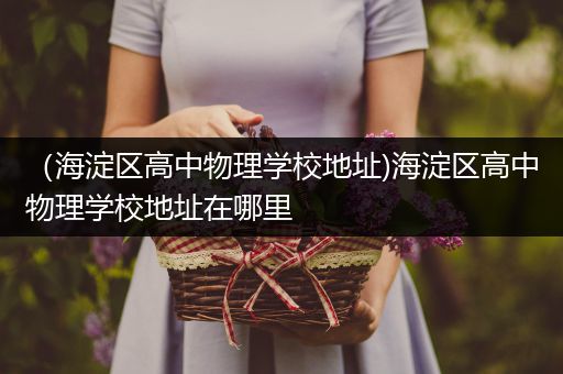 （海淀区高中物理学校地址)海淀区高中物理学校地址在哪里