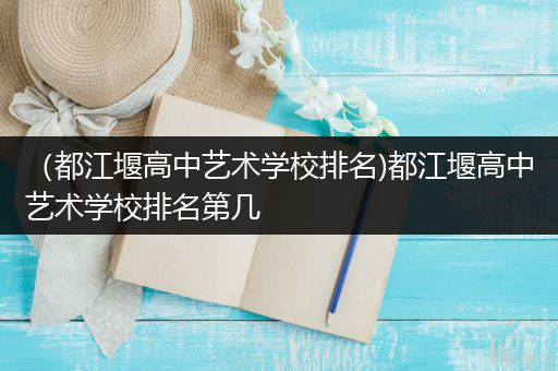 （都江堰高中艺术学校排名)都江堰高中艺术学校排名第几