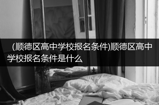（顺德区高中学校报名条件)顺德区高中学校报名条件是什么