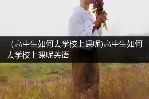 （高中生如何去学校上课呢)高中生如何去学校上课呢英语