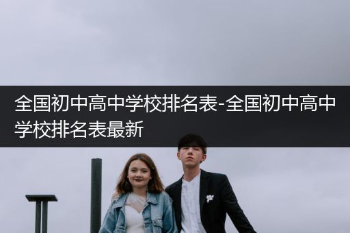 全国初中高中学校排名表-全国初中高中学校排名表最新