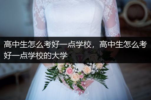高中生怎么考好一点学校，高中生怎么考好一点学校的大学