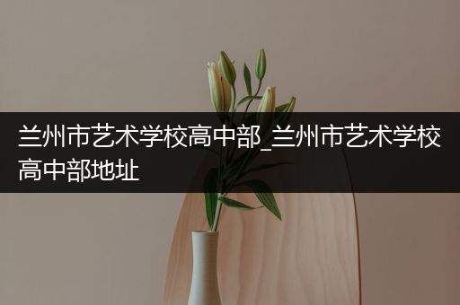 兰州市艺术学校高中部_兰州市艺术学校高中部地址