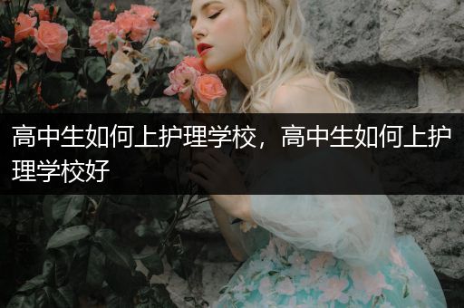 高中生如何上护理学校，高中生如何上护理学校好