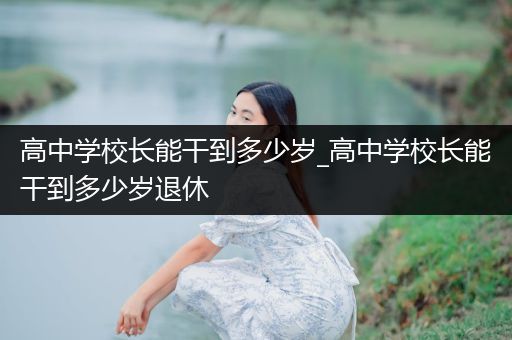 高中学校长能干到多少岁_高中学校长能干到多少岁退休