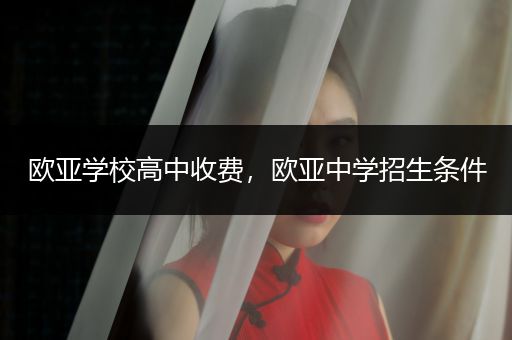 欧亚学校高中收费，欧亚中学招生条件