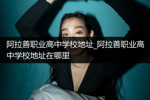 阿拉善职业高中学校地址_阿拉善职业高中学校地址在哪里