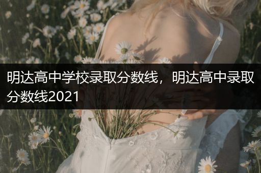 明达高中学校录取分数线，明达高中录取分数线2021