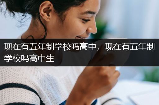 现在有五年制学校吗高中，现在有五年制学校吗高中生