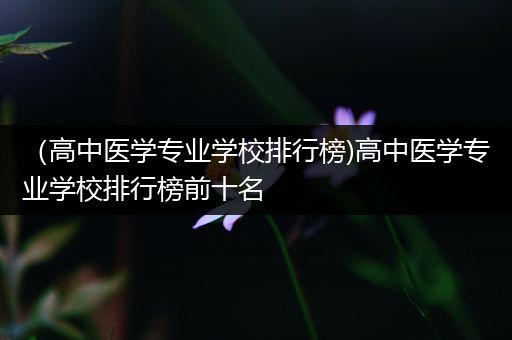 （高中医学专业学校排行榜)高中医学专业学校排行榜前十名