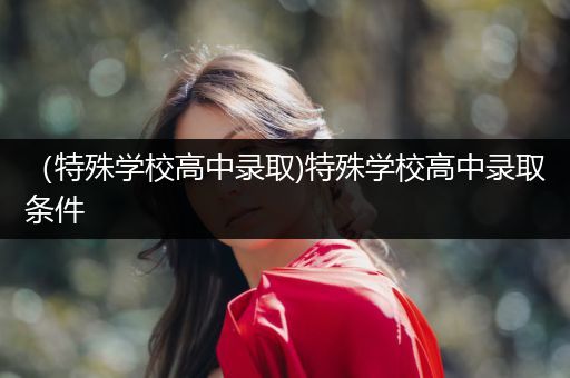 （特殊学校高中录取)特殊学校高中录取条件