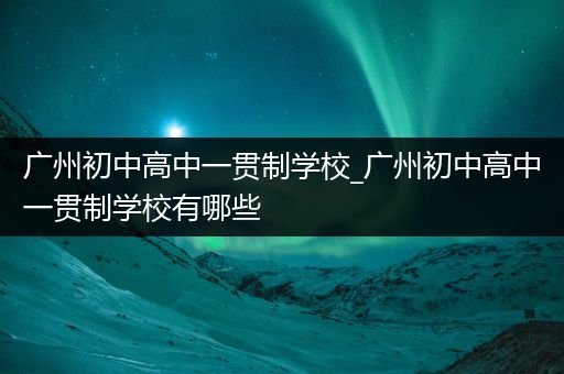 广州初中高中一贯制学校_广州初中高中一贯制学校有哪些