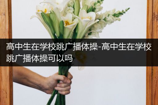 高中生在学校跳广播体操-高中生在学校跳广播体操可以吗