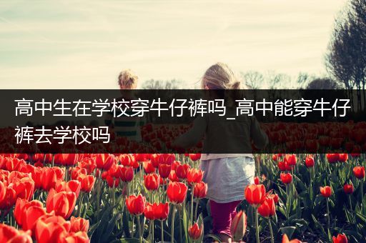 高中生在学校穿牛仔裤吗_高中能穿牛仔裤去学校吗