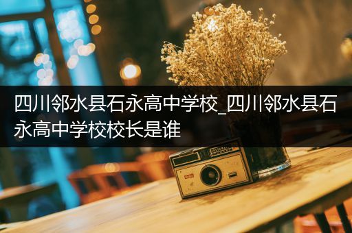 四川邻水县石永高中学校_四川邻水县石永高中学校校长是谁