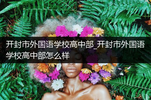 开封市外国语学校高中部_开封市外国语学校高中部怎么样
