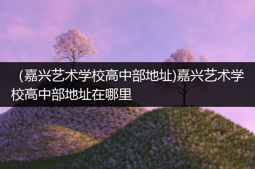 （嘉兴艺术学校高中部地址)嘉兴艺术学校高中部地址在哪里