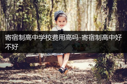 寄宿制高中学校费用高吗-寄宿制高中好不好
