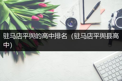 驻马店平舆的高中排名（驻马店平舆县高中）