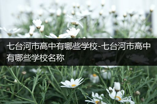 七台河市高中有哪些学校-七台河市高中有哪些学校名称
