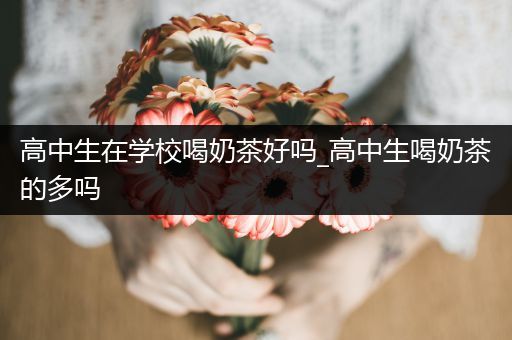 高中生在学校喝奶茶好吗_高中生喝奶茶的多吗
