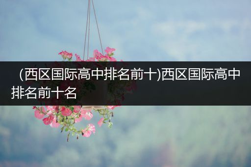 （西区国际高中排名前十)西区国际高中排名前十名