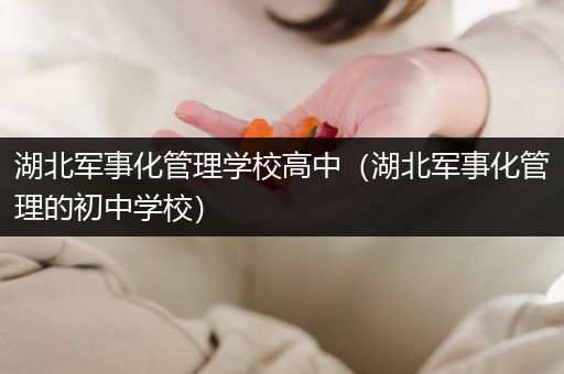 湖北军事化管理学校高中（湖北军事化管理的初中学校）